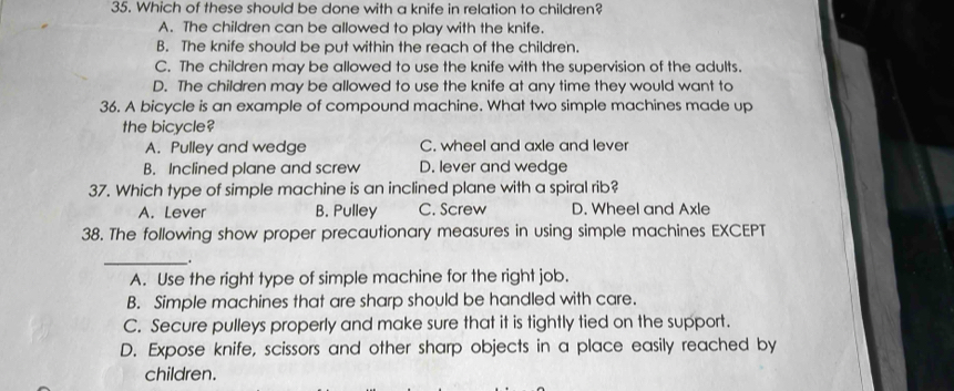 Which of these should be done with a knife in relation to children?
A. The children can be allowed to play with the knife.
B. The knife should be put within the reach of the children.
C. The children may be allowed to use the knife with the supervision of the adults.
D. The children may be allowed to use the knife at any time they would want to
36. A bicycle is an example of compound machine. What two simple machines made up
the bicycle?
A. Pulley and wedge C. wheel and axle and lever
B. Inclined plane and screw D. lever and wedge
37. Which type of simple machine is an inclined plane with a spiral rib?
A. Lever B. Pulley C. Screw D. Wheel and Axle
38. The following show proper precautionary measures in using simple machines EXCEPT
_.
A. Use the right type of simple machine for the right job.
B. Simple machines that are sharp should be handled with care.
C. Secure pulleys properly and make sure that it is tightly tied on the support.
D. Expose knife, scissors and other sharp objects in a place easily reached by
children.