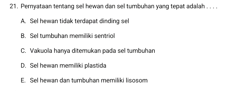 Pernyataan tentang sel hewan dan sel tumbuhan yang tepat adalah . . . .
A. Sel hewan tidak terdapat dinding sel
B. Sel tumbuhan memiliki sentriol
C. Vakuola hanya ditemukan pada sel tumbuhan
D. Sel hewan memiliki plastida
E. Sel hewan dan tumbuhan memiliki lisosom