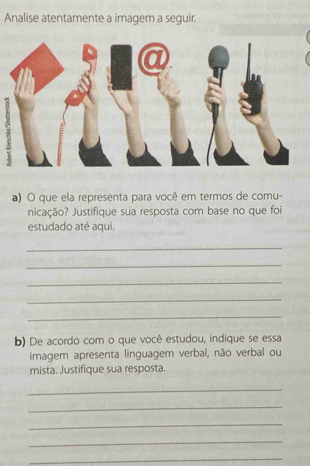 Analise atentamente a imagem a seguir. 
a) O que ela representa para você em termos de comu- 
nicação? Justifique sua resposta com base no que foi 
estudado até aqui. 
_ 
_ 
_ 
_ 
_ 
b) De acordo com o que você estudou, indique se essa 
imagem apresenta linguagem verbal, não verbal ou 
mista. Justifique sua resposta. 
_ 
_ 
_ 
_ 
_