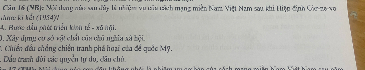 (NB): Nội dung nào sau đây là nhiệm vụ của cách mạng miền Nam Việt Nam sau khi Hiệp định Giơ-ne-vơ
được kí kết (1954)?
A. Bước đầu phát triển kinh tế - xã hội.
B. Xây dựng cơ sở vật chất của chủ nghĩa xã hội.
C. Chiến đấu chống chiến tranh phá hoại của đế quốc Mỹ.
Đấu tranh đòi các quyền tự do, dân chủ.