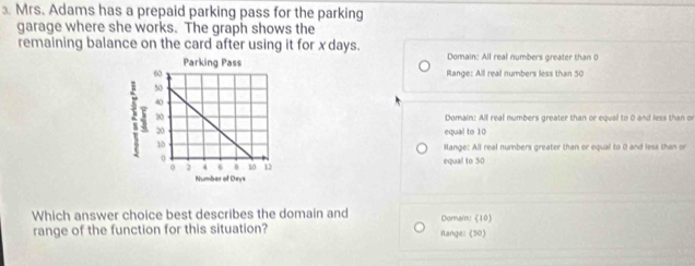 Mrs. Adams has a prepaid parking pass for the parking
garage where she works. The graph shows the
remaining balance on the card after using it for xdays. Domain: All real numbers greater than 0
Range: All reall numbers less than 50
Domain: All real numbers greater than or equal to 0 and less than on
equal to 10
Range: All real numbers greater than or equal to 0 and less than pr
equal to 50
Which answer choice best describes the domain and Domain:《 10 
range of the function for this situation? Range: (50)