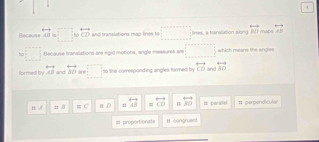 <
arrow 
Because  AB is □ to overleftrightarrow CD and translations map lines to □ lines, a translation along overleftrightarrow BD maps overleftrightarrow AB
to □ Because translations are rigid motions, angle measures are □ , which means the angles 
formed by overleftrightarrow AB and overleftrightarrow BD are □ to the corresponding angles formed by overleftrightarrow CD and overleftrightarrow BD. 
:; A : B C D :: overleftrightarrow AB :: overleftrightarrow CD :: overleftrightarrow BD parallel perpendicular
proportionate congruent