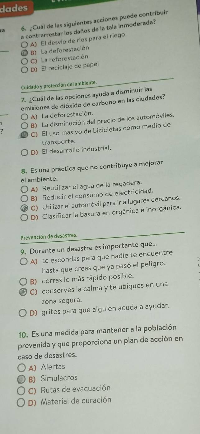 dades
za 6. ¿Cuál de las siguientes acciones puede contribuir
a contrarrestar los daños de la tala inmoderada?
A) El desvío de ríos para el riego
_
B) La deforestación
C) La reforestación
D) El reciclaje de papel
Cuidado y protección del ambiente.
7. ¿Cuál de las opciones ayuda a disminuir las
emisiones de dióxido de carbono en las ciudades?
A) La deforestación.
B) La disminución del precio de los automóviles.
? C) El uso masivo de bicicletas como medio de
transporte.
D) El desarrollo industrial.
8. Es una práctica que no contribuye a mejorar
el ambiente.
A) Reutilizar el agua de la regadera.
B) Reducir el consumo de electricidad.
C) Utilizar el automóvil para ir a lugares cercanos.
D) Clasificar la basura en orgánica e inorgánica.
Prevención de desastres.
9. Durante un desastre es importante que...
A) te escondas para que nadie te encuentre
hasta que creas que ya pasó el peligro.
B) corras lo más rápido posible.
C) conserves la calma y te ubiques en una
zona segura.
D) grites para que alguien acuda a ayudar.
10. Es una medida para mantener a la población
prevenida y que proporciona un plan de acción en
caso de desastres.
A) Alertas
B) Simulacros
C) Rutas de evacuación
D) Material de curación