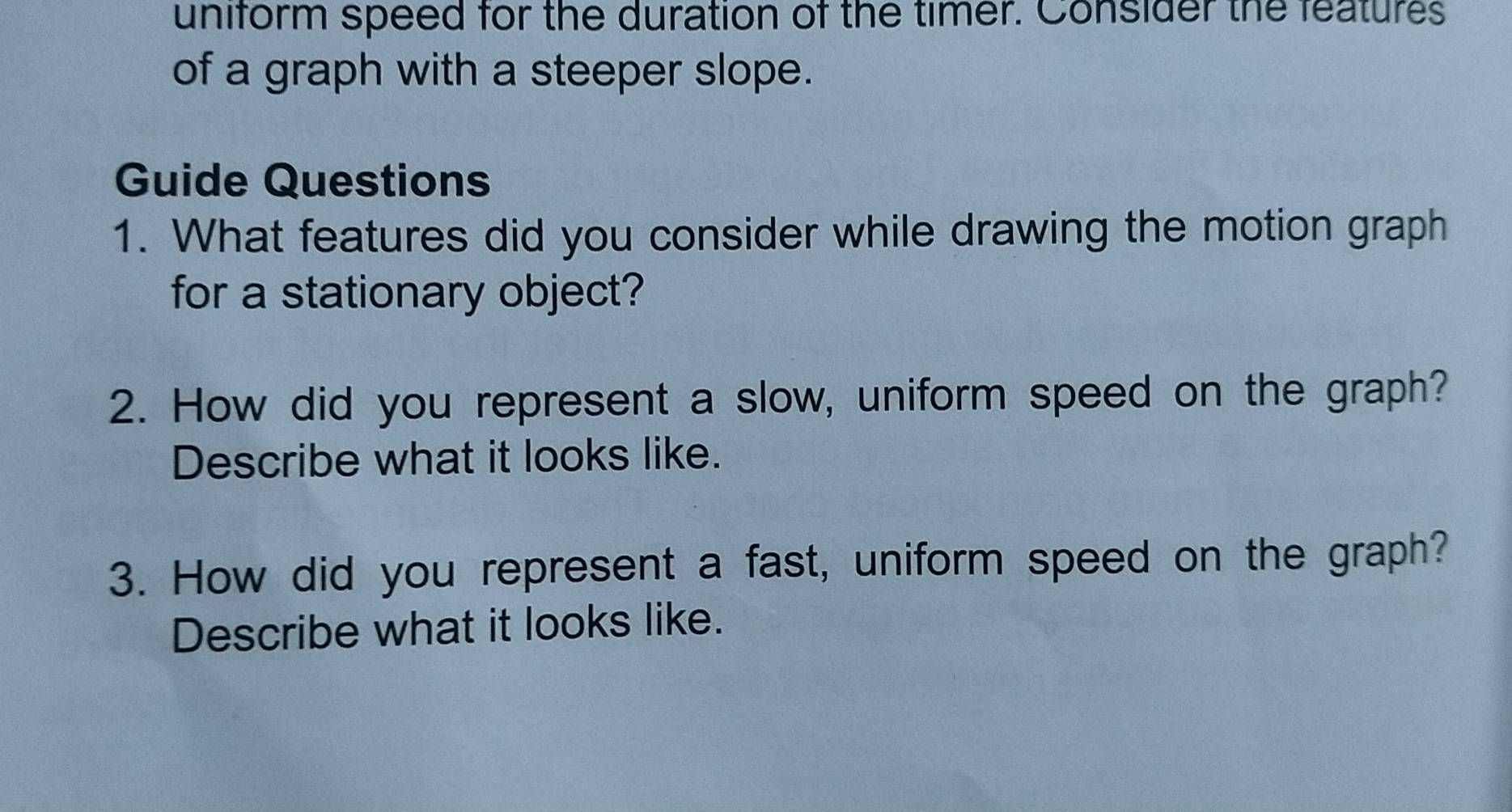 uniform speed for the duration of the timer. Consider the features 
of a graph with a steeper slope. 
Guide Questions 
1. What features did you consider while drawing the motion graph 
for a stationary object? 
2. How did you represent a slow, uniform speed on the graph? 
Describe what it looks like. 
3. How did you represent a fast, uniform speed on the graph? 
Describe what it looks like.