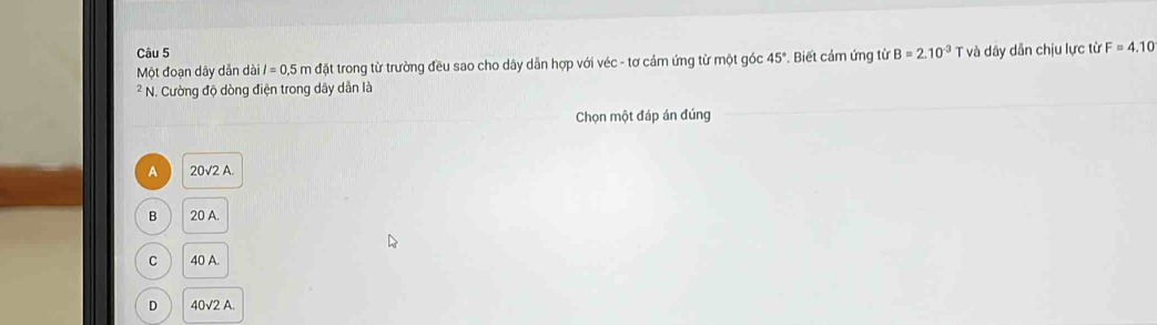 Một đoạn dây dẫn dài l=0.5m đặt trong từ trường đều sao cho dây dẫn hợp với véc - tơ cảm ứng từ một góc 45° *. Biết cảm ứng từ B=2.10^(-3) T và dây dẫn chịu lực từ F=4.10
* N. Cường độ dòng điện trong dây dẫn là
Chọn một đáp án đúng
A 20sqrt(2)A.
B 20 A
C 40 A.
D 40√2 A.