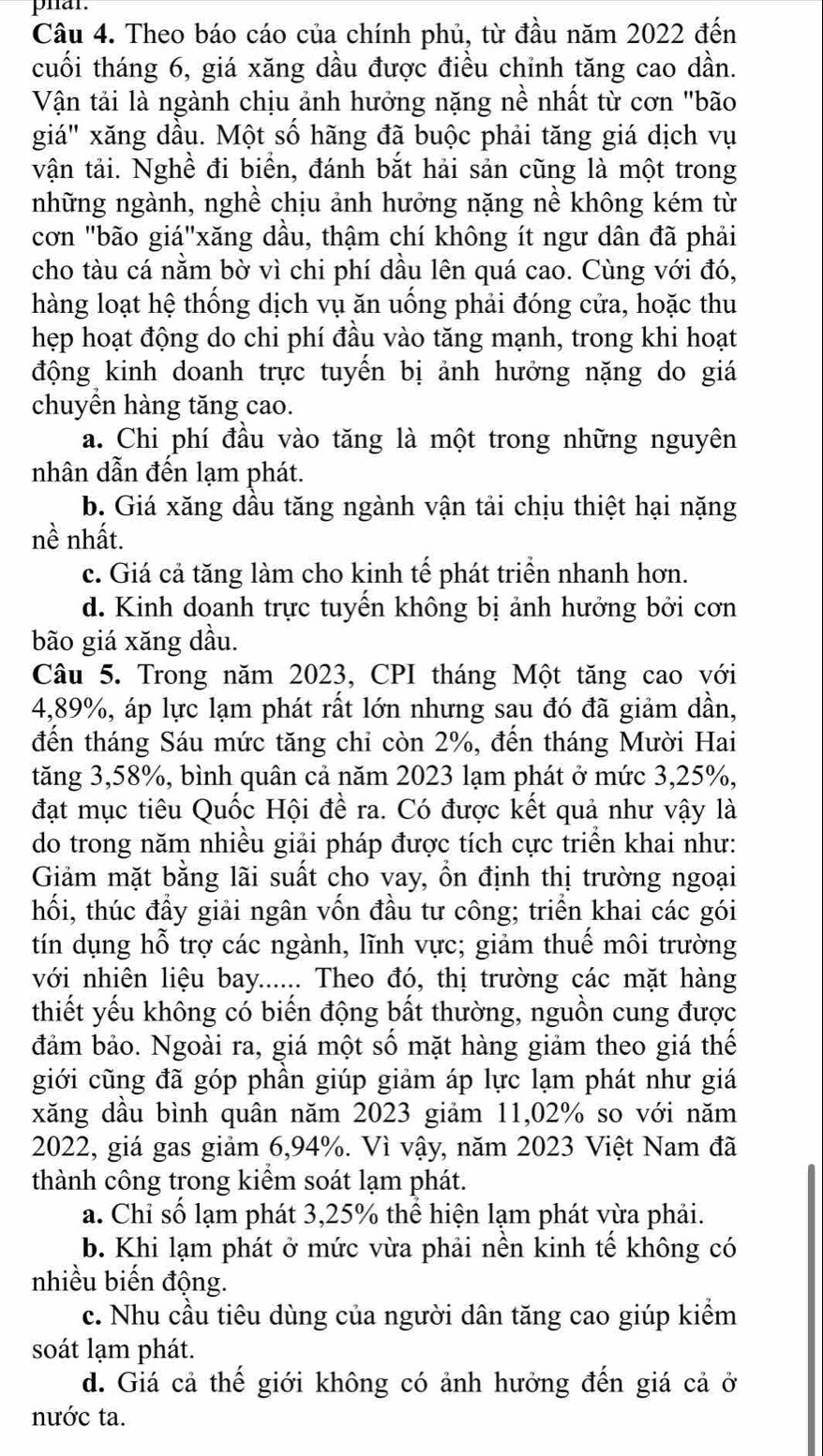 phar.
Câu 4. Theo báo cáo của chính phủ, từ đầu năm 2022 đến
cuối tháng 6, giá xăng dầu được điều chỉnh tăng cao dần.
Vận tải là ngành chịu ảnh hưởng nặng nề nhất từ cơn "bão
giá" xăng dầu. Một số hãng đã buộc phải tăng giá dịch vụ
vận tải. Nghề đi biển, đánh bắt hải sản cũng là một trong
những ngành, nghề chịu ảnh hưởng nặng nề không kém từ
cơn "bão giá"xăng dầu, thậm chí không ít ngư dân đã phải
cho tàu cá nằm bờ vì chi phí dầu lên quá cao. Cùng với đó,
hàng loạt hệ thống dịch vụ ăn uống phải đóng cửa, hoặc thu
hẹp hoạt động do chi phí đầu vào tăng mạnh, trong khi hoạt
động kinh doanh trực tuyến bị ảnh hưởng nặng do giá
chuyền hàng tăng cao.
a. Chi phí đầu vào tăng là một trong những nguyên
nhân dẫn đến lạm phát.
b. Giá xăng dầu tăng ngành vận tải chịu thiệt hại nặng
nề nhất.
c. Giá cả tăng làm cho kinh tế phát triển nhanh hơn.
d. Kinh doanh trực tuyển không bị ảnh hưởng bởi cơn
bão giá xăng dầu.
Câu 5. Trong năm 2023, CPI tháng Một tăng cao với
4,89%, áp lực lạm phát rất lớn nhưng sau đó đã giảm dần,
đến tháng Sáu mức tăng chi còn 2%, đến tháng Mười Hai
tăng 3,58%, bình quân cả năm 2023 lạm phát ở mức 3,25%,
đạt mục tiêu Quốc Hội đề ra. Có được kết quả như vậy là
do trong năm nhiều giải pháp được tích cực triển khai như:
Giảm mặt bằng lãi suất cho vay, ổn định thị trường ngoại
hối, thúc đầy giải ngân vốn đầu tư công; triển khai các gói
tín dụng hỗ trợ các ngành, lĩnh vực; giảm thuế môi trường
với nhiên liệu bay...... Theo đó, thị trường các mặt hàng
thiết yếu không có biến động bất thường, nguồn cung được
đảm bảo. Ngoài ra, giá một số mặt hàng giảm theo giá thế
giới cũng đã góp phần giúp giảm áp lực lạm phát như giá
xăng dầu bình quân năm 2023 giảm 11,02% so với năm
2022, giá gas giảm 6,94%. Vì vậy, năm 2023 Việt Nam đã
thành công trong kiểm soát lạm phát.
a. Chỉ số lạm phát 3,25% thể hiện lạm phát vừa phải.
b. Khi lạm phát ở mức vừa phải nền kinh tế không có
nhiều biến động.
c. Nhu cầu tiêu dùng của người dân tăng cao giúp kiểm
soát lạm phát.
d. Giá cả thế giới không có ảnh hưởng đến giá cả ở
nước ta.