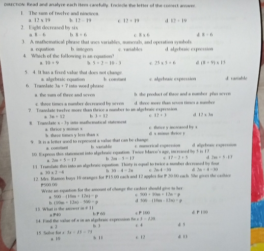 oiscnon: Read and analyze each item carefully. Encircle the letter of the correct answer
The sum of twelve and nincteen
12* 19 b. 12-19 12:19 d 12+10
2.  Eight decreased by six
2. 8-6 b 8/ 6 3* 6 R=6
3.   A mathematical phrase that uses variables, numerals, juid operation symbola
a cqustion b. integers c. variables d alyebraic exprossion
4.  Which of the following is an equation?
10:9 5/ 2=10-3 25* 5+6 d (1+9)* 15
S. 4. It has a fixed value that does not change
a. algebraic equation b. constant c. algebraic expression d variable
6  Translate 3a:7 into word phrase
a. the sum of threc and seven be the product of three and a number  phus sever
c. three times a number decreased by seven d. three more than seven thmes a number
7 Translate twelive more than thrice a number to an algebraie expression
3n:12 b 3:12 12:3 12* 11
8   Translate x-3y into mathematical statement
a. thrice y minus x e. thrice y increased by x
b. three times y less than x d. x mious thrice y
9.  It is a letter used to represent a value that can be chanpe
a. constant b. variable c. numerical exprossion d. algebraie exprossion
10. Express this slatemeni into algehraic equation. Twice Marco's a_10 , incmased by 5 is 17
2m/ 5=17 b 2m-5=17 17=2+5 2m:5=17
11. Translase this into an algebraic equation. Thirty is equal to twice a number decreased by four
30* 2=4 b 30-4=2n 2* 4=10 d 2a+4=30
12. Mrs. Raunos buys 10 oranges for P1500 each and 12 apples for P 20.00 each. She gives the cashic
P500.00
Write an equation for the amount of change the cashier should give to hes
500-(10m+12n)=p 500:10m:12n=p
h (10m+12m)-500=p d 500=(10m=12m)=p
13  What is the answer ii :w
a ?40 b p. cP 100 d r lio
14. Pind the value of a in an alpebraic expression Am a 3-120
a2 b 3 0.4
15 Salve 60* * 5x+15=75
a 10 b 1i e. 12 d 13