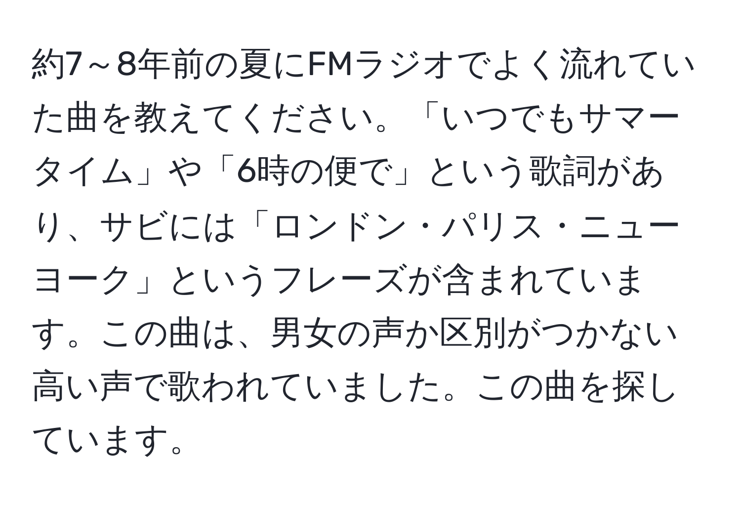 約7～8年前の夏にFMラジオでよく流れていた曲を教えてください。「いつでもサマータイム」や「6時の便で」という歌詞があり、サビには「ロンドン・パリス・ニューヨーク」というフレーズが含まれています。この曲は、男女の声か区別がつかない高い声で歌われていました。この曲を探しています。