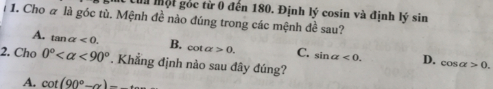 Của Một gốc từ 0 đến 180. Định lý cosin và định lý sin
1. Cho α là góc tù. Mệnh đề nào đúng trong các mệnh đề sau?
A. tan alpha <0</tex>. B. cot alpha >0. C. sin alpha <0</tex>. D. cos alpha >0. 
2. Cho 0° <90°. Khẳng định nào sau đây đúng?
A. cot (90°-alpha )-