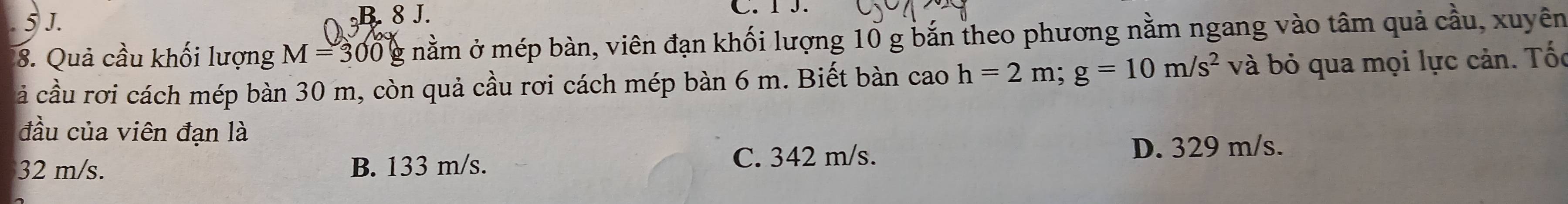 5 J. B. 8 J.
C. I J.
8. Quả cầu khối lượng M=300g mằm ở mép bàn, viên đạn khối lượng 10 g bắn theo phương nằm ngang vào tâm quả cầu, xuyên
ả cầu rơi cách mép bàn 30 m, còn quả cầu rơi cách mép bàn 6 m. Biết bàn cao h=2m; g=10m/s^2 và bỏ qua mọi lực cản. Tốc
đầu của viên đạn là
32 m/s. B. 133 m/s. C. 342 m/s.
D. 329 m/s.