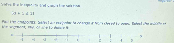 Regarder 
Solve the inequality and graph the solution.
-5d+1≤ 11
Plot the endpoints. Select an endpoint to change it from closed to open. Select the middle of 
the segment, ray, or line to delete it.
2 4 5