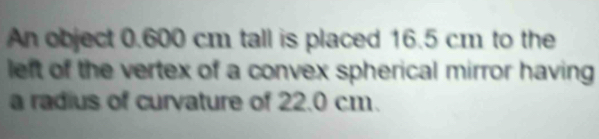 An object 0.600 cm tall is placed 16.5 cm to the 
left of the vertex of a convex spherical mirror having 
a radius of curvature of 22.0 cm.