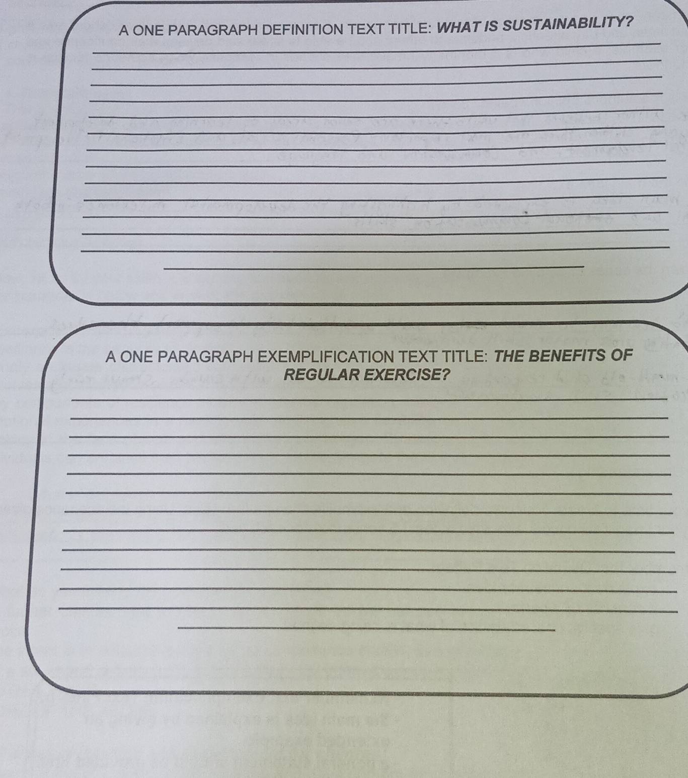 A ONE PARAGRAPH DEFINITION TEXT TITLE: WHAT IS SUSTAINABILITY? 
_ 
_ 
_ 
_ 
_ 
_ 
_ 
_ 
_ 
_ 
_ 
_ 
_ 
_ 
_ 
A ONE PARAGRAPH EXEMPLIFICATION TEXT TITLE: THE BENEFITS OF 
REGULAR EXERCISE? 
_ 
_ 
_ 
_ 
_ 
_ 
_ 
_ 
_ 
_ 
_ 
_ 
_