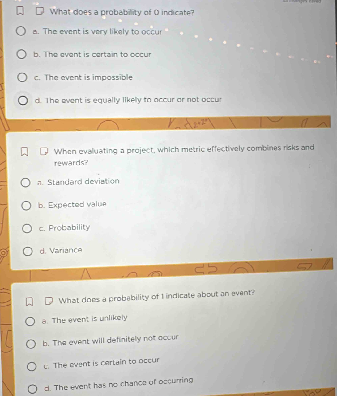 Crges sres
What does a probability of 0 indicate?
a. The event is very likely to occur
b. The event is certain to occur
c. The event is impossible
d. The event is equally likely to occur or not occur
y lambda 2+2°
When evaluating a project, which metric effectively combines risks and
rewards?
a. Standard deviation
b. Expected value
c. Probability
o d. Variance
What does a probability of 1 indicate about an event?
a. The event is unlikely
b. The event will definitely not occur
c. The event is certain to occur
d. The event has no chance of occurring