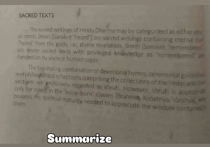 SACRED TEXTS 
The sacred writings of Hindu Dharma may be categorized as either sh 
or smriti. Shruti [Sanskrit "heard"] are sacred writings containing eternal tru 
"heard" from the gods, i.e., divine revelation. Smriti [Sanskrit "rememberes 
are lesser sacred texts with privileged knowledge as "remembered" an 
handed on by ancient human sages. 
The fascinating combination of devotional hymns, ceremonial guidelines 
and philosophical reflections comprising the collections of the Vedos and the 
sections are exclusively regarded as shruti. However, shruti is approprat 
only for males in the "twice-born" classes [Brahmin, Kshatriya, Vaishya), w 
possess the spiritual maturity needed to appreciate the wisdom contained 
them. 
Summarize