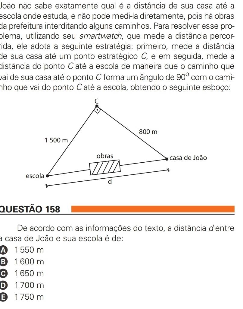 Noão não sabe exatamente qual é a distância de sua casa até a
escola onde estuda, e não pode medi-la diretamente, pois há obras
da prefeitura interditando alguns caminhos. Para resolver esse pro-
plema, utilizando seu smartwatch, que mede a distância percor
rida, ele adota a seguinte estratégia: primeiro, mede a distância
de sua casa até um ponto estratégico C, e em seguida, mede a
distância do ponto C até a escola de maneira que o caminho que
vai de sua casa até o ponto C forma um ângulo de 90° com o cami-
nho que vai do ponto C até a escola, obtendo o seguinte esboço:
Questão 158
De acordo com as informações do texto, a distância dentre
a casa de João e sua escola é de:
A 1 550 m
B 1 600 m
C 1 650 m
D 1 700 m
1 750 m