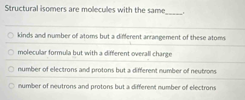 Structural isomers are molecules with the same_ .
kinds and number of atoms but a different arrangement of these atoms
molecular formula but with a different overall charge
number of electrons and protons but a different number of neutrons
number of neutrons and protons but a different number of electrons