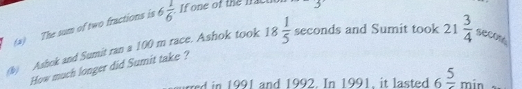 The sum of two fractions is 6 1/6  If one of the fact 
(b) Ashok and Sumit ran a 100 m race. Ashok took 18 1/5  seconds and Sumit took 21 3/4  secon
How much longer did Sumit take ? 
rred in 1991 and 1992. In 1991, it lasted 6frac 5min