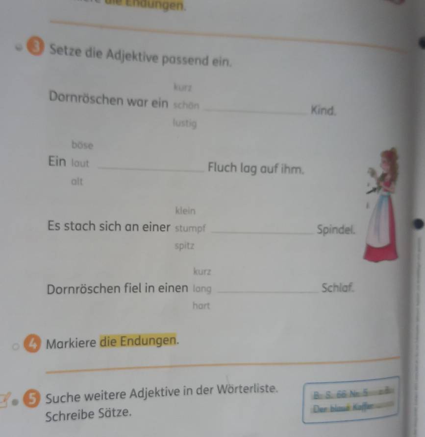 die Endungen. 
_ 
_ 
Setze die Adjektive passend ein. 
kurz 
Dornröschen war ein schön _Kind. 
lustig 
böse 
Ein laut _Fluch lag auf ihm. 
alt 
klein 
Es stach sich an einer stumpf _Spindel. 
spitz 
kurz 
Dornröschen fiel in einen lang _Schlaf. 
hart 
4 Markiere die Endungen. 
_ 
⑤ Suche weitere Adjektive in der Wörterliste. 
Schreibe Sätze. B. S. 66 Nr 5 z4 
Der blaué Kaffer