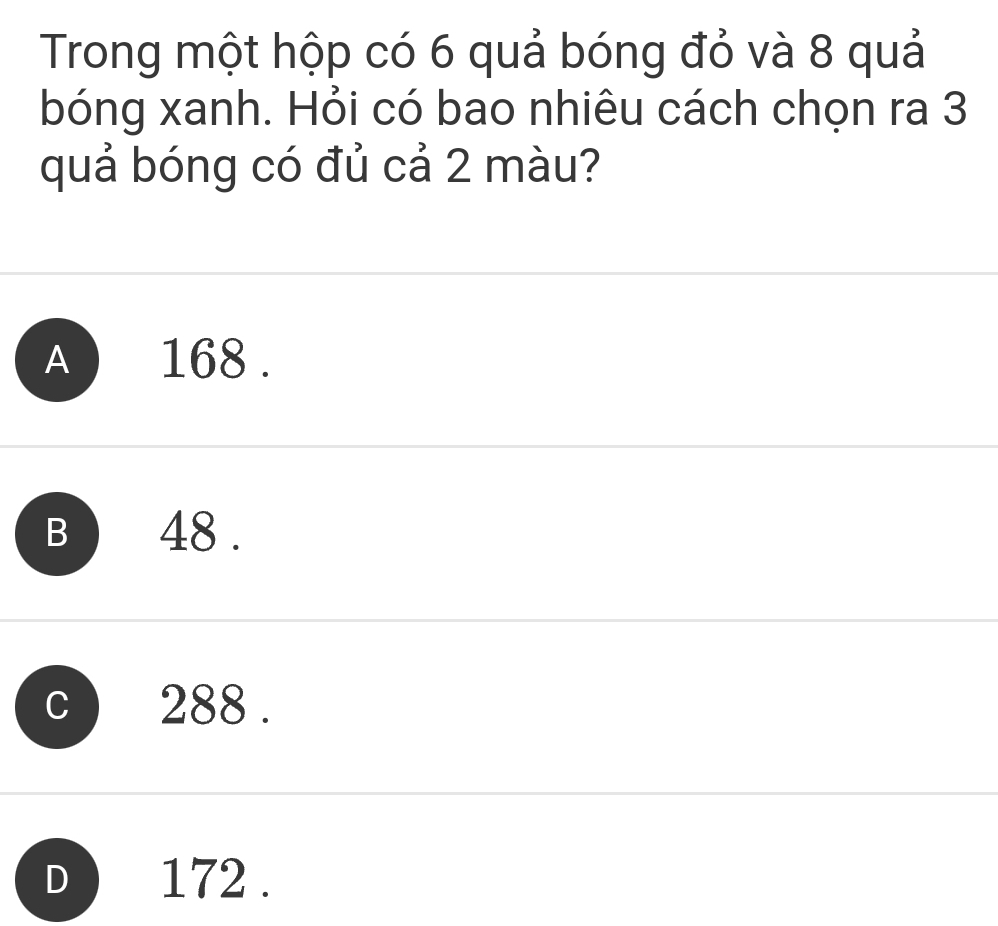 Trong một hộp có 6 quả bóng đỏ và 8 quả
bóng xanh. Hỏi có bao nhiêu cách chọn ra 3
quả bóng có đủ cả 2 màu?
A ) 168.
B 48.
288.
) 172.