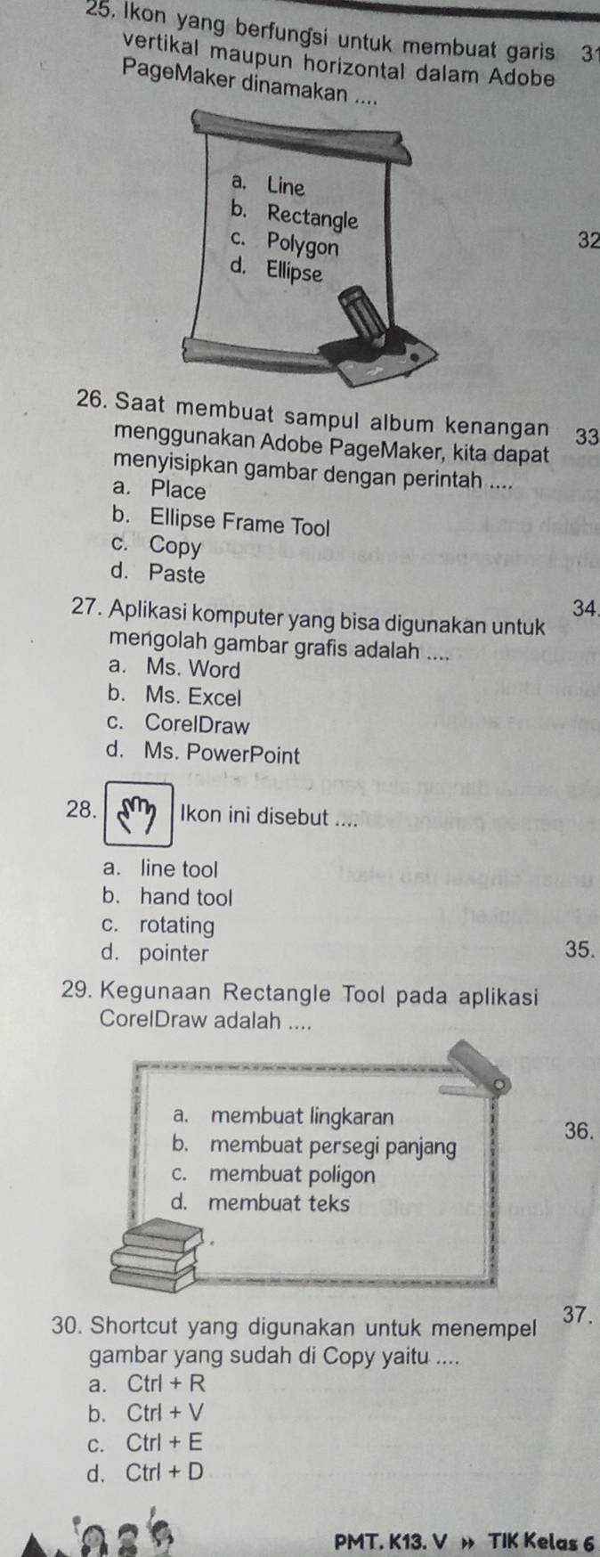 Ikon yang berfungsi untuk membuat garis 3
vertikal maupun norizontal dalam Adobe
PageMaker dinamakan ..
32
26. Saat membuat sampul album kenangan 33
menggunakan Adobe PageMaker, kita dapat
menyisipkan gambar dengan perintah ....
a. Place
b. Ellipse Frame Tool
c. Copy
d. Paste
34.
27. Aplikasi komputer yang bisa digunakan untuk
mengolah gambar grafis adalah ....
a. Ms. Word
b. Ms. Excel
c. CorelDraw
d. Ms. PowerPoint
28. Ikon ini disebut ....
a. line tool
b. hand tool
c. rotating
d. pointer 35.
29. Kegunaan Rectangle Tool pada aplikasi
CorelDraw adalah ....
a. membuat lingkaran
36.
b. membuat persegi panjang
c. membuat poligon
d. membuat teks
30. Shortcut yang digunakan untuk menempel 37.
gambar yang sudah di Copy yaitu ....
a. Ctrl+R
b. Ctrl+V
C. Ctrl+E
d. Ctrl+D
PMT. K13. V » TIK Kelas 6