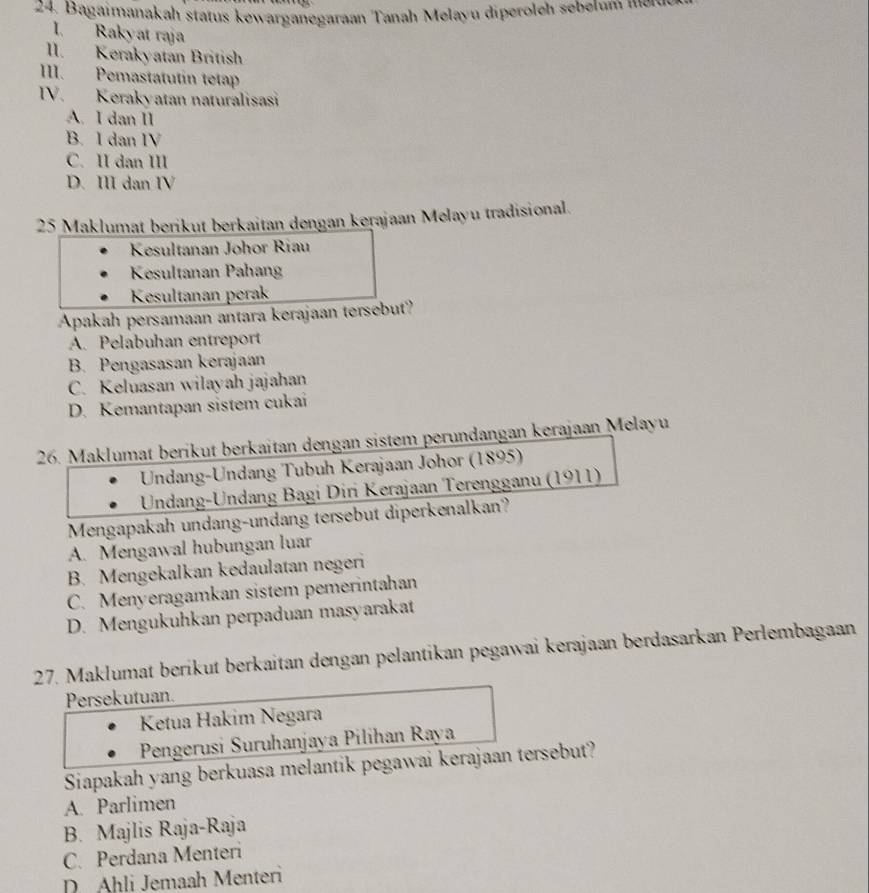 Bagaimanakah status kewarganegaraan Tanah Melayu diperoleh sebetum mer
I. Rakyat raja
lI. Kerakyatan British
III. Pemastatutin tetap
IV. Kerakyatan naturalisasi
A. I dan II
B. I dan IV
C. II dan III
D. III dan IV
25 Maklumat berikut berkaitan dengan kerajaan Melayu tradisional.
Kesultanan Johor Riau
Kesultanan Pahan
Kesultanan perak
Apakah persamaan antara kerajaan tersebut?
A. Pelabuhan entreport
B. Pengasasan kerajaan
C. Keluasan wilayah jajahan
D. Kemantapan sistem cukai
26. Maklumat berikut berkaitan dengan sistem perundangan kerajaan Melayu
Undang-Undang Tubuh Kerajaan Johor (1895)
Undang-Undang Bagi Diri Kerajaan Terengganu (1911)
Mengapakah undang-undang tersebut diperkenalkan?
A. Mengawal hubungan luar
B. Mengekalkan kedaulatan negeri
C. Menyeragamkan sistem pemerintahan
D. Mengukuhkan perpaduan masyarakat
27. Maklumat berikut berkaitan dengan pelantikan pegawai kerajaan berdasarkan Perlembagaan
Persekutuan.
Ketua Hakim Negara
Pengerusi Suruhanjaya Pilihan Raya
Siapakah yang berkuasa melantik pegawai kerajaan tersebut?
A. Parlimen
B. Majlis Raja-Raja
C. Perdana Menteri
D. Ahli Jemaah Menteri