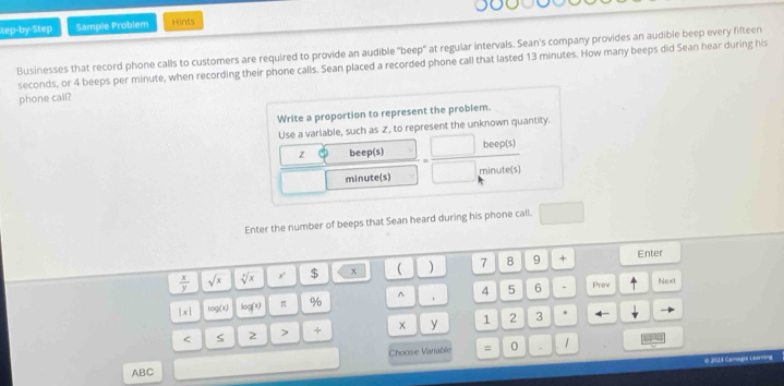 tep-by-Step Sample Problem Hints 
Businesses that record phone calls to customers are required to provide an audible "beep" at regular intervals. Sean's company provides an audible beep every fifteen
seconds, or 4 beeps per minute, when recording their phone calls. Sean placed a recorded phone call that lasted 13 minutes. How many beeps did Sean hear during his 
phone call? 
Write a proportion to represent the problem. 
Use a variable, such as Z, to represent the unknown quantity.
z beep(s) beep(s) 
minute(s) minute (s) 
Enter the number of beeps that Sean heard during his phone call. 
7 8 9 + Enter
 x/y  sqrt(x) sqrt[3](x) x' $
|x| 100(t) log (x) π % ^ 4 5 6 . Prev 
Next 
< S 2 > + y 1 2 3
4 
Choose Variable = 0 . 1
e 2013 Camegta Lademing 
ABC