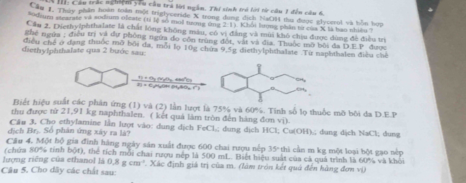 III: Cầu trác nghiệm yêu cầu trả lời ngắn. Thí sinh trú lời từ câu 1 đến câu 6,
Cầu 1. Thủy phần hoàn toàn một triglyceride X trong dung dịch NaOH thu được glycerol và hồn hợp
*odium stearate và sodium oleate (tỉ lệ số mol tương ứng 2:1) Khổi lượng phân từ của X là bao nhiêu ?
Cầu 2. Diethylphthalate là chất lóng không màu, có vị đẳng và mùi khó chịu được dùng đề điều trị
ghê ngừa ; điều trị và dự phòng ngửa do côn trùng đột, vật và địa. Thuốc mỡ bối đa D.E.P. được
điều chế ở dạng thuốc mỡ bối đa, mỗi lọ 10g chứa 9,5g diethylphthalate .Từ naphthalen điều chế
diethylphthalate qua 2 bước sau:
_ 1)+O_2(v_1o_2
2)+c Hoh o,so. r 480°C)
Biết hiệu suất các phản ứng (1) và (2) lần lượt là 75% và 60%. Tính số lọ thuốc mỡ bôi da D.E.P
thu được tử 21,91 kg naphthalen. ( kết quả làm tròn đến hàng đơn vị).
Câu 3. Chọ ethylamine lần lượt vào: dung dịch FeCl₃; dung dịch HCl; Cu(OH):; dung dịch NaCl; dung
dịch Br₂. Số phân ứng xây ra là?
Câu 4. Một hộ gia đình hàng ngày sản xuất được 600 chai rượu nếp 35° thì cần m kg một loại bột gạo nếp
(chứa 80% tinh bpartial t ), thể tích mỗi chai rượu nếp là 500 mL. Biết hiệu suất của cả quá trình là 60% và khối
lượng riêng của ethanol là 0.8gcm^3. Xác định giá trị của m. (làm tròn kết quả đến hàng đơn vị)
Câu 5. Cho dãy các chất sau: