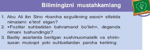 Bilimingizni mustahkamlang 
1. Abu Ali ibn Sino «barcha ezgulikning asosi» sifatida 
nimalarni e'tirof etgan? 
2. «Fozillar suhbatidan bahramand bo'lish», deganda 
nimani tushundingiz? 
3. Badiiy asarlarda berilgan xushmuomalalik va shirin- 
suxan muloqot yoki suhbatlardan parcha keltiring.