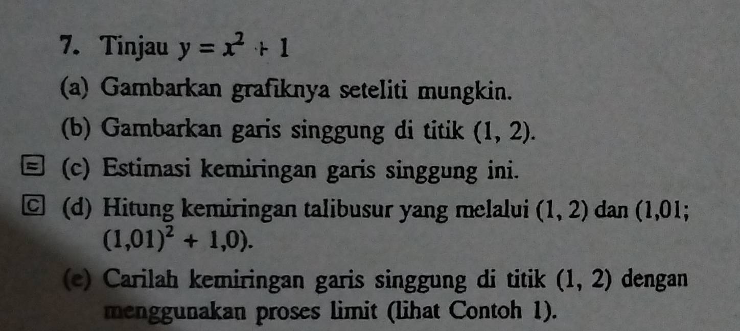 Tinjau y=x^2+1
(a) Gambarkan grafiknya seteliti mungkin. 
(b) Gambarkan garis singgung di titik (1,2). 
(c) Estimasi kemiringan garis singgung ini. 
C (d) Hitung kemiringan talibusur yang melalui (1,2) dan (1,01;
(1,01)^2+1,0). 
(e) Carilah kemiringan garis singgung di titik (1,2) dengan 
menggunakan proses limit (lihat Contoh 1).