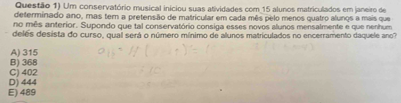 Questão 1) Um conservatório musical iniciou suas atividades com 15 alunos matriculados em janeiro de
determinado ano, mas tem a pretensão de matricular em cada mês pelo menos quatro alunos a mais que
no mês anterior. Supondo que tal conservatório consiga esses novos alunos mensalmente e que nenhum
deles desista do curso, qual será o número mínimo de alunos matriculados no encerramento daquele ano?
A) 315
B) 368
C) 402
D) 444
E) 489