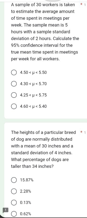 A sample of 30 workers is taken
to estimate the average amount
of time spent in meetings per
week. The sample mean is 5
hours with a sample standard
deviation of 2 hours. Calculate the
95% confidence interval for the
true mean time spent in meetings
per week for all workers.
4.50 <5.50
4.30 <5.70
4.25 <5.75
4.60 <5.40
The heights of a particular breed * 1
of dog are normally distributed
with a mean of 30 inches and a
standard deviation of 4 inches.
What percentage of dogs are
taller than 34 inches?
15.87%
2.28%
0.13% !
0.62%