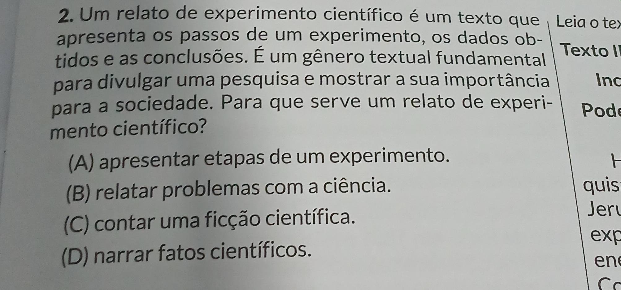 Um relato de experimento científico é um texto que Leia o tex
apresenta os passos de um experimento, os dados ob- Texto II
tidos e as conclusões. É um gênero textual fundamental
para divulgar uma pesquisa e mostrar a sua importância Inc
para a sociedade. Para que serve um relato de experi- Pod
mento científico?
(A) apresentar etapas de um experimento. F
(B) relatar problemas com a ciência.
quis
(C) contar uma ficção científica.
Jer
exp
(D) narrar fatos científicos.
e n