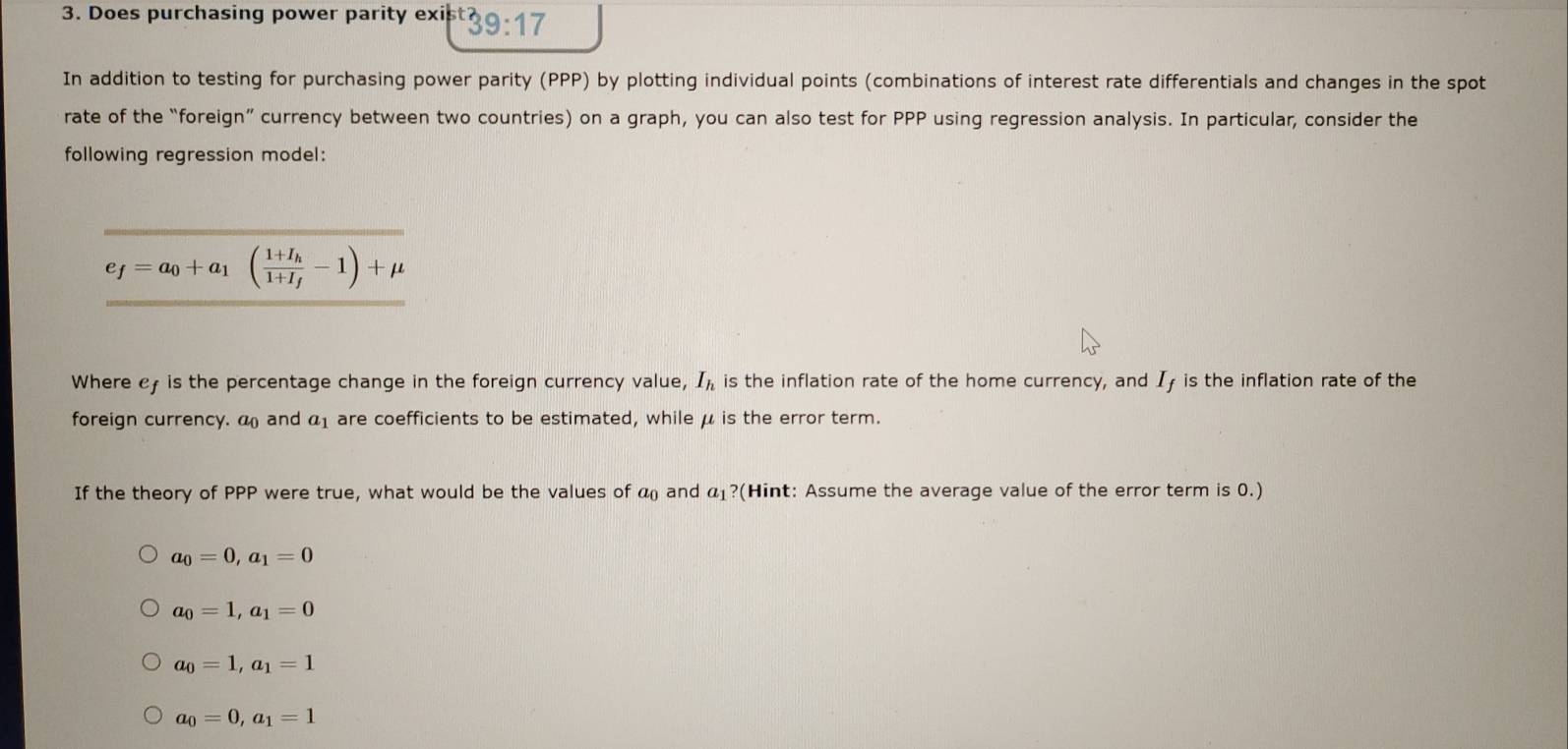 Does purchasing power parity exis 39:17
In addition to testing for purchasing power parity (PPP) by plotting individual points (combinations of interest rate differentials and changes in the spot
rate of the “foreign” currency between two countries) on a graph, you can also test for PPP using regression analysis. In particular, consider the
following regression model:
e_f=a_0+a_1(frac 1+I_h1+I_f-1)+mu
Where c is the percentage change in the foreign currency value, I_h is the inflation rate of the home currency, and Iy is the inflation rate of the
foreign currency. a and a1 are coefficients to be estimated, while μ is the error term.
If the theory of PPP were true, what would be the values of a_0 and a_1 ?(Hint: Assume the average value of the error term is 0.)
a_0=0, a_1=0
a_0=1, a_1=0
a_0=1, a_1=1
a_0=0, a_1=1