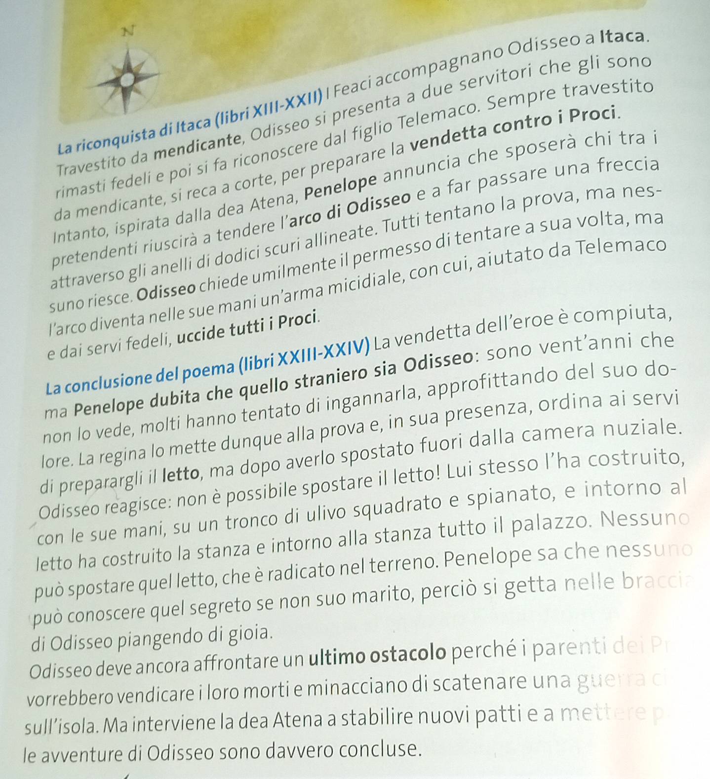 La riconquista di Itaca (libri XIII-XXII) | Feaci accompagnano Odísseo a Itaca
Travestito da mendicante, Odisseo si presenta a due servitori che gli sond
rimasti fedelí e poi si fa riconoscere dal figlio Telemaco. Sempre travestito
da mendicante, si reca a corte, per preparare la vendetta contro i Proci
Intanto, ispirata dalla dea Atena, Penelope annuncia che sposerà chi tra
pretendenti riuscirà a tendere l'arco di Odisseo e a far passare una freccia
attraverso gli anelli di dodici scuri allineate. Tutti tentano la prova, ma nes
suno riesce. Odisseo chiede umilmente il permesso di tentare a sua volta, ma
l’arco diventa nelle sue mani un’arma micidiale, con cui, aiutato da Telemaco
e dai servi fedeli, uccide tutti i Proci.
La conclusione del poema (libri XXIII-XXIV) La vendetta dell’eroe è compiuta,
ma Penelope dubita che quello straniero sia Odisseo: sono vent’anni che
non lo vede, molti hanno tentato di ingannarla, approfittando del suo do-
lore. La regina lo mette dunque alla prova e, in sua presenza, ordina ai servi
di preparargli il letto, ma dopo averlo spostato fuori dalla camera nuziale.
Odisseo reagisce: non è possibile spostare il letto! Lui stesso l’ha costruito,
con le sue mani, su un tronco di ulivo squadrato e spianato, e intorno al
letto ha costruito la stanza e intorno alla stanza tutto il palazzo. Nessuno
può spostare quel letto, che è radicato nel terreno. Penelope sa che nessuno
può conoscere quel segreto se non suo marito, perció si getta nelle braccia
di Odisseo piangendo di gioia.
Odisseo deve ancora affrontare un ultimo ostacolo perché i parenti dei Pr
vorrebbero vendicare i loro morti e minacciano di scatenare una guerra ci
sull’isola. Ma interviene la dea Atena a stabilire nuovi patti e a mettere p
le avventure di Odisseo sono davvero concluse.