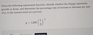 Given the following exponential function, identify whether the change represents 
growth or decay, and determine the percentage rate of increase or decrease per unit 
of x, to the nearest tenth of a percent.
y=1200beginpmatrix  1/2 end(pmatrix)^(frac x)12