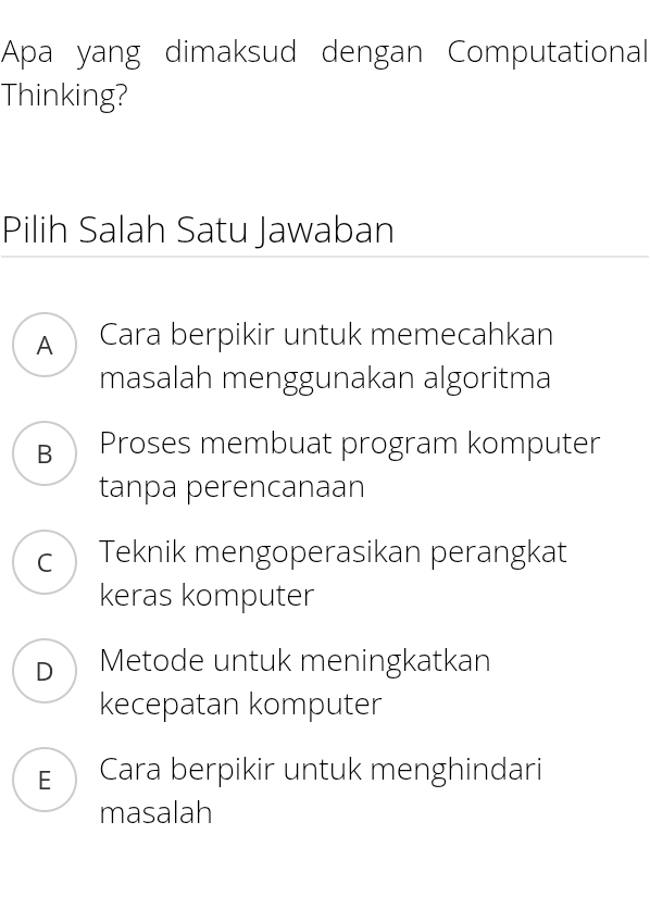 Apa yang dimaksud dengan Computational
Thinking?
Pilih Salah Satu Jawaban
A Cara berpikir untuk memecahkan
masalah menggunakan algoritma
B Proses membuat program komputer
tanpa perencanaan
c ) Teknik mengoperasikan perangkat
keras komputer
D Metode untuk meningkatkan
kecepatan komputer
E Cara berpikir untuk menghindari
masalah