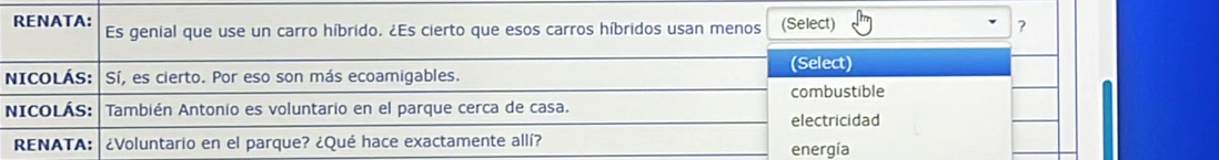 RENATA: Es genial que use un carro híbrido. ¿Es cierto que esos carros híbridos usan menos (Select) ? 
(Select) 
NICOLÁS: Sí, es cierto. Por eso son más ecoamigables. 
combustible 
NICOLÁS: También Antonio es voluntario en el parque cerca de casa. 
electricidad 
RENATA: ¿Voluntario en el parque? ¿Qué hace exactamente allí? energía