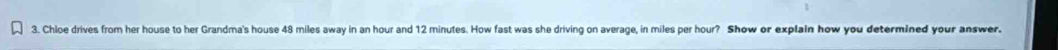 Chloe drives from her house to her Grandma's house 48 miles away in an hour and 12 minutes. How fast was she driving on average, in miles per hour? Show or explain how you determined your answer.
