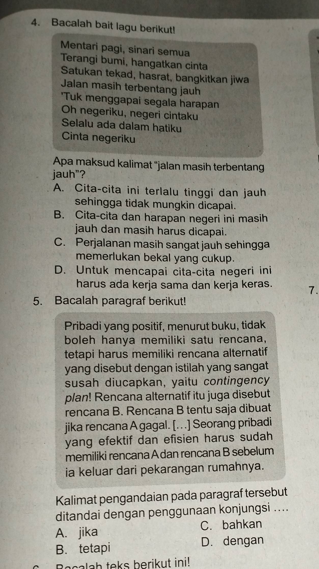 Bacalah bait lagu berikut!
Mentari pagi, sinari semua
Terangi bumi, hangatkan cinta
Satukan tekad, hasrat, bangkitkan jiwa
Jalan masih terbentang jauh
'Tuk menggapai segala harapan
Oh negeriku, negeri cintaku
Selalu ada dalam hatiku
Cinta negeriku
Apa maksud kalimat “jalan masih terbentang
jauh"?
A. Cita-cita ini terlalu tinggi dan jauh
sehingga tidak mungkin dicapai.
B. Cita-cita dan harapan negeri ini masih
jauh dan masih harus dicapai.
C. Perjalanan masih sangat jauh sehingga
memerlukan bekal yang cukup.
D. Untuk mencapai cita-cita negeri ini
harus ada kerja sama dan kerja keras.
7.
5. Bacalah paragraf berikut!
Pribadi yang positif, menurut buku, tidak
boleh hanya memiliki satu rencana,
tetapi harus memiliki rencana alternatif
yang disebut dengan istilah yang sangat .
susah diucapkan, yaitu contingency
plan! Rencana alternatif itu juga disebut
rencana B. Rencana B tentu saja dibuat
jika rencana A gagal. [. . .] Seorang pribadi
yang efektif dan efisien harus sudah 
memiliki rencana A dan rencana B sebelum
ia keluar dari pekarangan rumahnya.
Kalimat pengandaian pada paragraf tersebut
ditandai dengan penggunaan konjungsi ....
C. bahkan
A. jika
B. tetapi
D. dengan
Becalah teks berikut ini!