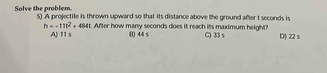 Solve the problem.
5) A projectile is thrown upward so that its distance above the ground after t seconds is
h=-11t^2+484t. After how many seconds does it reach its maximum height?
A) 11 s B) 44 s C) 33 s D) 22 s