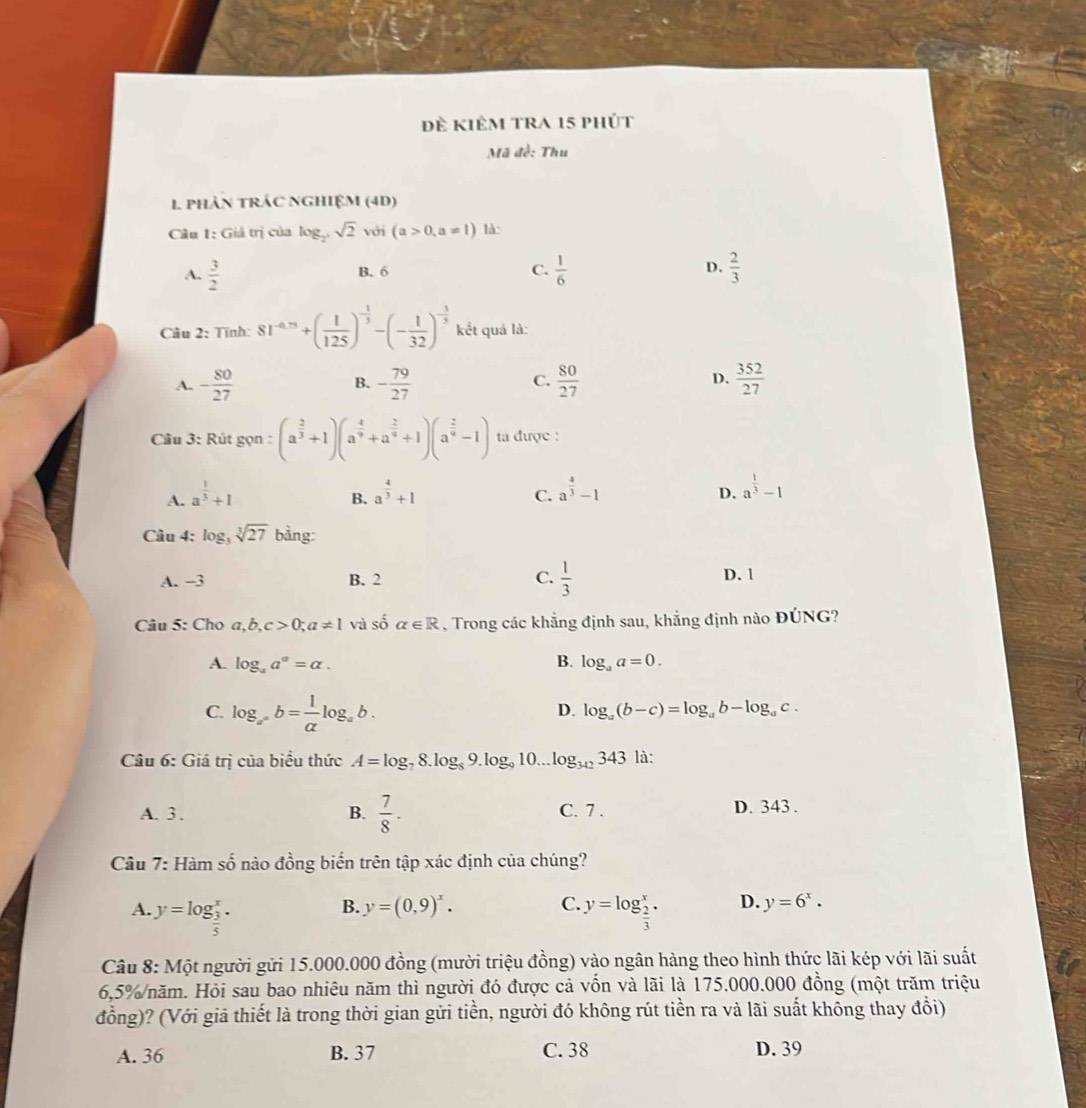 đề kiÊm trA 15 phút
Mã đề: Thu
1 phAN tRÁC NGHIệM (4D)
Câu 1: Giả trị của log _2^3sqrt(2) với (a>0,a!= 1) là:
A.  3/2  B. 6 C.  1/6  D.  2/3 
Câu 2: Tính: 81^(-4.75)+( 1/125 )^- 1/3 -(- 1/32 )^- 3/5  kết quả là:
C.
D.
A. - 80/27  - 79/27   80/27   352/27 
B.
Câu 3: Rút gọn : (a^(frac 2)3+1)(a^(frac 4)9+a^(frac 2)9+1)(a^(frac 2)9-1) ta được :
A. a^(frac 1)3+1 a^(frac 4)3+1
B.
C. a^(frac 4)3-1 a^(frac 1)3-1
D.
Câu 4: log _3sqrt[3](27)b ằng:
A. −3 B. 2 C.  1/3  D. 1
Câu 5: Cho a,b,c>0;a!= 1 và số alpha ∈ R , Trong các khẳng định sau, khẳng định nào ĐÚNG?
B.
A. log _4a^a=alpha . log _aa=0.
C. log _a^(-frac 1og_x)b= 1/a log _ab.
D. log _a(b-c)=log _ab-log _ac.
Câu 6: Giá trị của biểu thức A=log _78.log _89.log _910... log _342343 là:
A. 3 . B.  7/8 · C. 7 . D. 343 .
Câu 7: Hàm số nào đồng biến trên tập xác định của chúng?
B. y=(0,9)^x. C.
A. y=log _ 3/5 ^x. y=log _ 2/3 ^x. D. y=6^x.
Câu 8: Một người gửi 15.000.000 đồng (mười triệu đồng) vào ngân hàng theo hình thức lãi kép với lãi suất
6,5%/năm. Hỏi sau bao nhiêu năm thì người đó được cả vốn và lãi là 175.000.000 đồng (một trăm triệu
đồng)? (Với giã thiết là trong thời gian gửi tiền, người đó không rút tiền ra và lãi suất không thay đổi)
A. 36 B. 37 C. 38 D. 39