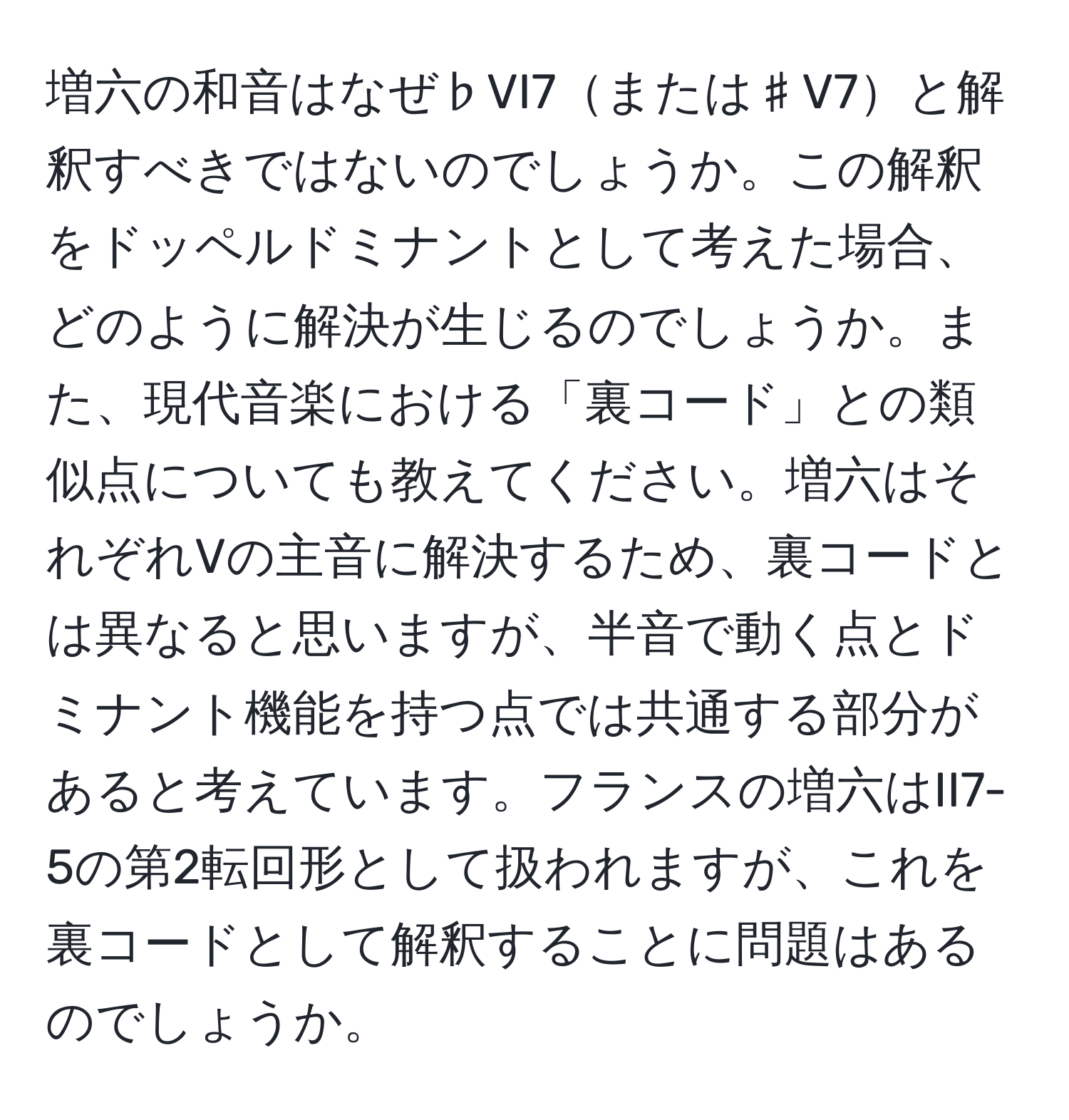 増六の和音はなぜ♭VI7または♯V7と解釈すべきではないのでしょうか。この解釈をドッペルドミナントとして考えた場合、どのように解決が生じるのでしょうか。また、現代音楽における「裏コード」との類似点についても教えてください。増六はそれぞれVの主音に解決するため、裏コードとは異なると思いますが、半音で動く点とドミナント機能を持つ点では共通する部分があると考えています。フランスの増六はII7-5の第2転回形として扱われますが、これを裏コードとして解釈することに問題はあるのでしょうか。