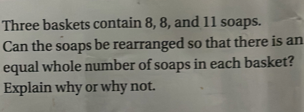 Three baskets contain 8, 8, and 11 soaps. 
Can the soaps be rearranged so that there is an 
equal whole number of soaps in each basket? 
Explain why or why not.