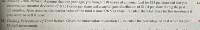 Finding Total Refurn. Assume that one year ago, you bought 210 shares of a mutual fund for $24 per share and that you LC 
received an income dividend of $0.31 cents per share and a capital gain distribution of $1.04 per share during the past
12 months. Also assume the market value of the fund is now $26.50 a share. Calculate the total return for this investment if 
you were to sell it now. 
1. Finding Percentage of Total Return. Given the information in question 12, calculate the percentage of total return for your L
$5.040 investment.