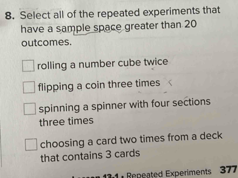 Select all of the repeated experiments that
have a sample space greater than 20
outcomes.
rolling a number cube twice
flipping a coin three times
spinning a spinner with four sections
three times
choosing a card two times from a deck
that contains 3 cards
3 1 : Repeated Experiments 377