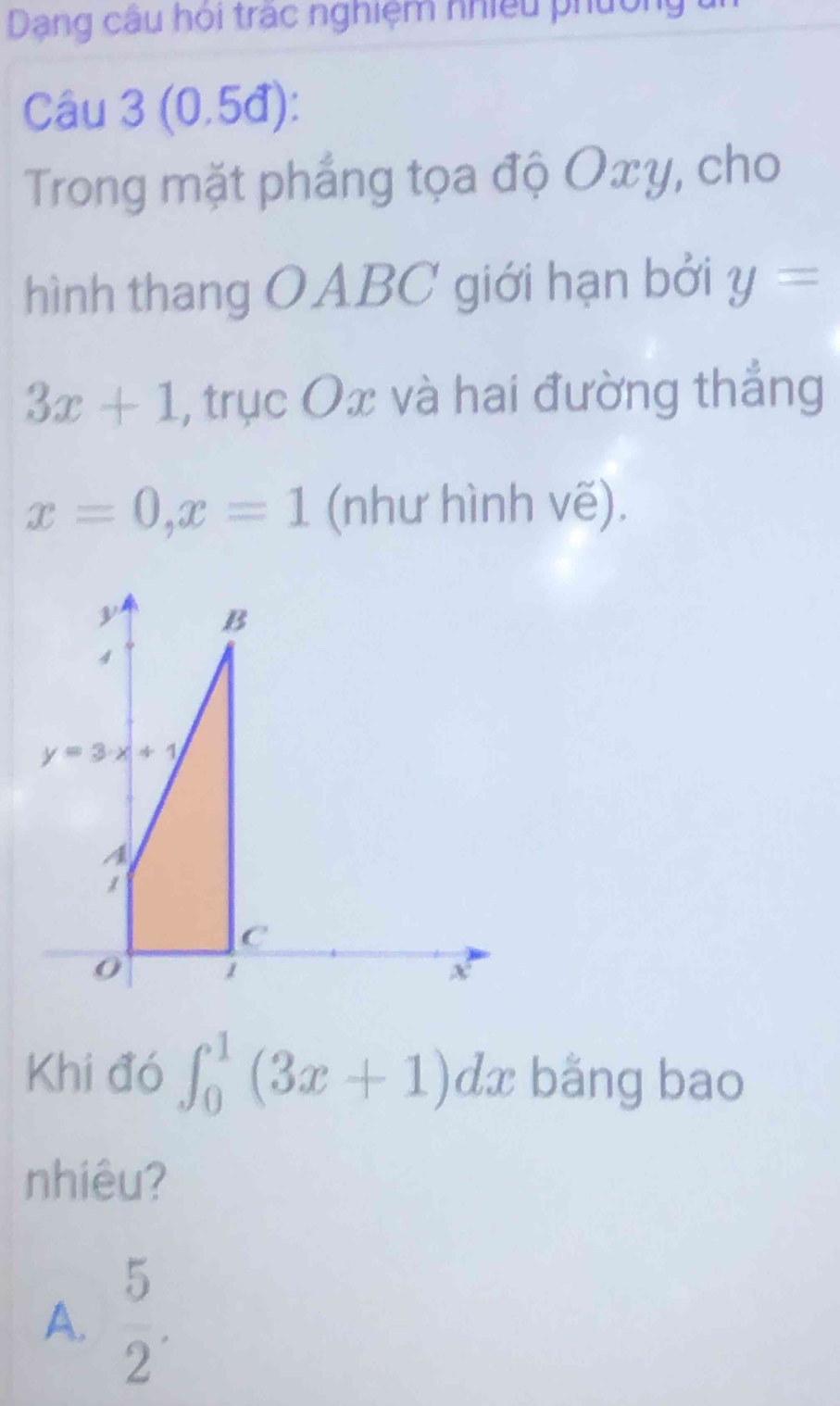 Dạng câu hội trác nghiệm nhiều phường
Câu 3 (0.5đ):
Trong mặt phẳng tọa độ Oxy, cho
hình thang OABC giới hạn bởi y=
3x+1 , trục Ox và hai đường thẳng
x=0,x=1 (như hình vẽ).
Khi đó ∈t _0^(1(3x+1)dx bǎng bao
nhiêu?
A. frac 5)2.