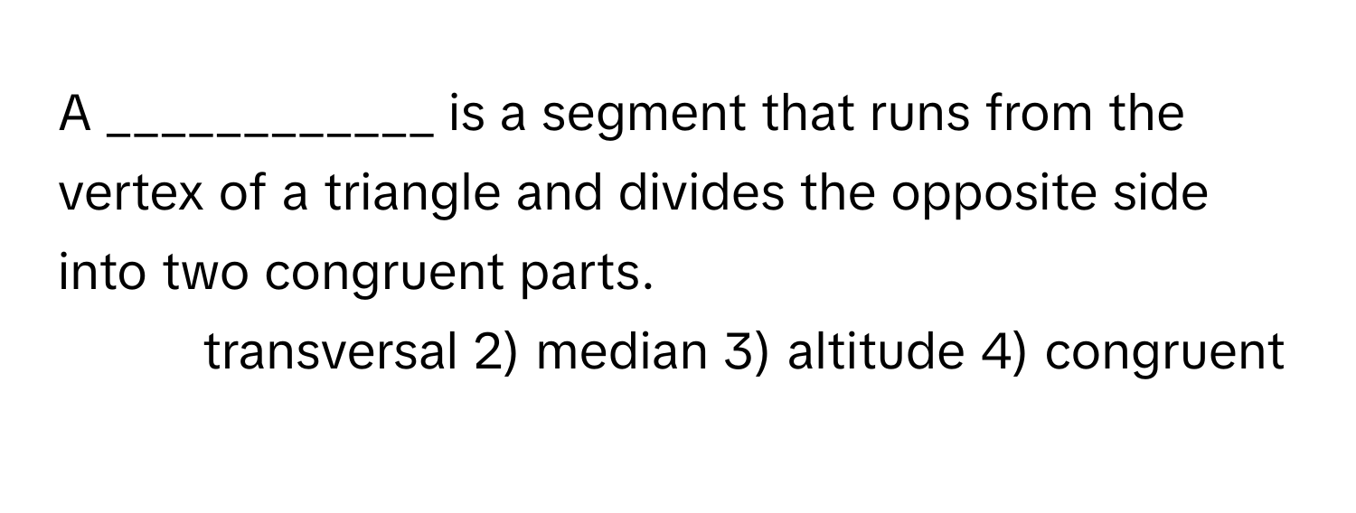 A ____________ is a segment that runs from the vertex of a triangle and divides the opposite side into two congruent parts.

1) transversal 2) median 3) altitude 4) congruent