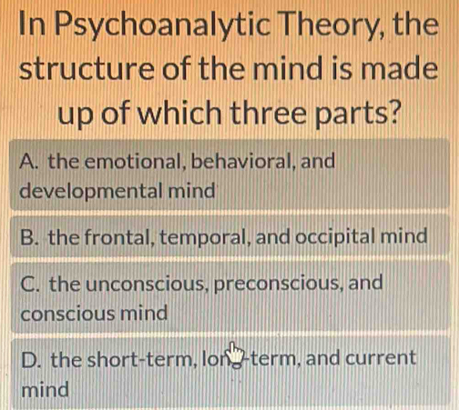 In Psychoanalytic Theory, the
structure of the mind is made
up of which three parts?
A. the emotional, behavioral, and
developmental mind
B. the frontal, temporal, and occipital mind
C. the unconscious, preconscious, and
conscious mind
D. the short-term, long-term, and current
mind