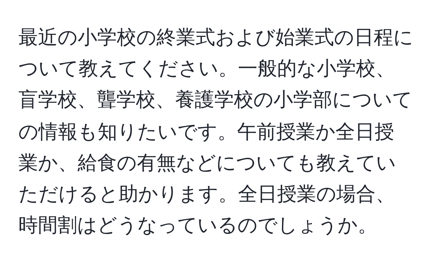 最近の小学校の終業式および始業式の日程について教えてください。一般的な小学校、盲学校、聾学校、養護学校の小学部についての情報も知りたいです。午前授業か全日授業か、給食の有無などについても教えていただけると助かります。全日授業の場合、時間割はどうなっているのでしょうか。